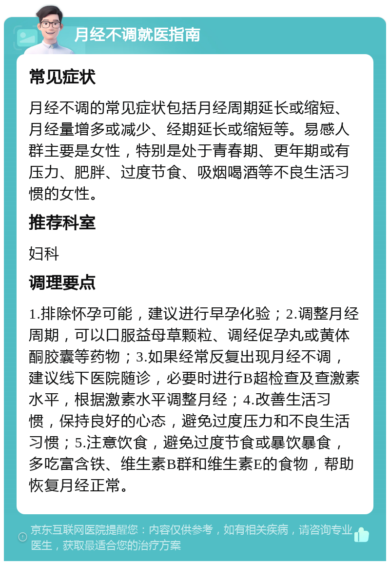 月经不调就医指南 常见症状 月经不调的常见症状包括月经周期延长或缩短、月经量增多或减少、经期延长或缩短等。易感人群主要是女性，特别是处于青春期、更年期或有压力、肥胖、过度节食、吸烟喝酒等不良生活习惯的女性。 推荐科室 妇科 调理要点 1.排除怀孕可能，建议进行早孕化验；2.调整月经周期，可以口服益母草颗粒、调经促孕丸或黄体酮胶囊等药物；3.如果经常反复出现月经不调，建议线下医院随诊，必要时进行B超检查及查激素水平，根据激素水平调整月经；4.改善生活习惯，保持良好的心态，避免过度压力和不良生活习惯；5.注意饮食，避免过度节食或暴饮暴食，多吃富含铁、维生素B群和维生素E的食物，帮助恢复月经正常。