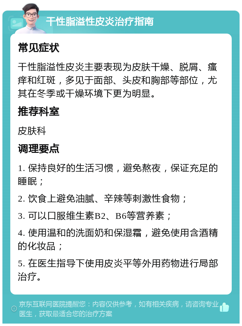 干性脂溢性皮炎治疗指南 常见症状 干性脂溢性皮炎主要表现为皮肤干燥、脱屑、瘙痒和红斑，多见于面部、头皮和胸部等部位，尤其在冬季或干燥环境下更为明显。 推荐科室 皮肤科 调理要点 1. 保持良好的生活习惯，避免熬夜，保证充足的睡眠； 2. 饮食上避免油腻、辛辣等刺激性食物； 3. 可以口服维生素B2、B6等营养素； 4. 使用温和的洗面奶和保湿霜，避免使用含酒精的化妆品； 5. 在医生指导下使用皮炎平等外用药物进行局部治疗。