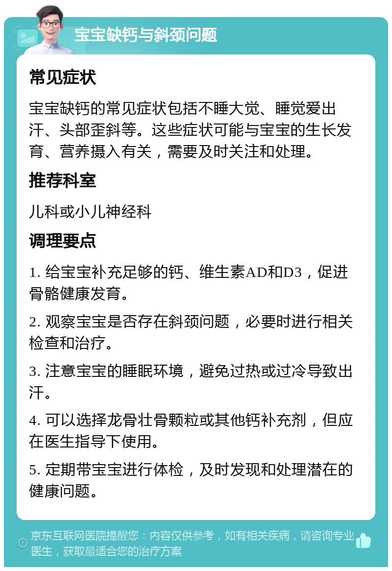 宝宝缺钙与斜颈问题 常见症状 宝宝缺钙的常见症状包括不睡大觉、睡觉爱出汗、头部歪斜等。这些症状可能与宝宝的生长发育、营养摄入有关，需要及时关注和处理。 推荐科室 儿科或小儿神经科 调理要点 1. 给宝宝补充足够的钙、维生素AD和D3，促进骨骼健康发育。 2. 观察宝宝是否存在斜颈问题，必要时进行相关检查和治疗。 3. 注意宝宝的睡眠环境，避免过热或过冷导致出汗。 4. 可以选择龙骨壮骨颗粒或其他钙补充剂，但应在医生指导下使用。 5. 定期带宝宝进行体检，及时发现和处理潜在的健康问题。