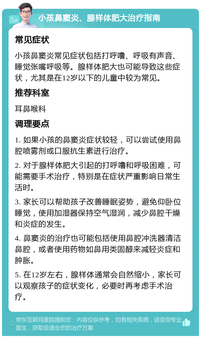 小孩鼻窦炎、腺样体肥大治疗指南 常见症状 小孩鼻窦炎常见症状包括打呼噜、呼吸有声音、睡觉张嘴呼吸等。腺样体肥大也可能导致这些症状，尤其是在12岁以下的儿童中较为常见。 推荐科室 耳鼻喉科 调理要点 1. 如果小孩的鼻窦炎症状较轻，可以尝试使用鼻腔喷雾剂或口服抗生素进行治疗。 2. 对于腺样体肥大引起的打呼噜和呼吸困难，可能需要手术治疗，特别是在症状严重影响日常生活时。 3. 家长可以帮助孩子改善睡眠姿势，避免仰卧位睡觉，使用加湿器保持空气湿润，减少鼻腔干燥和炎症的发生。 4. 鼻窦炎的治疗也可能包括使用鼻腔冲洗器清洁鼻腔，或者使用药物如鼻用类固醇来减轻炎症和肿胀。 5. 在12岁左右，腺样体通常会自然缩小，家长可以观察孩子的症状变化，必要时再考虑手术治疗。