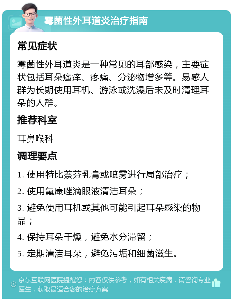 霉菌性外耳道炎治疗指南 常见症状 霉菌性外耳道炎是一种常见的耳部感染，主要症状包括耳朵瘙痒、疼痛、分泌物增多等。易感人群为长期使用耳机、游泳或洗澡后未及时清理耳朵的人群。 推荐科室 耳鼻喉科 调理要点 1. 使用特比萘芬乳膏或喷雾进行局部治疗； 2. 使用氟康唑滴眼液清洁耳朵； 3. 避免使用耳机或其他可能引起耳朵感染的物品； 4. 保持耳朵干燥，避免水分滞留； 5. 定期清洁耳朵，避免污垢和细菌滋生。