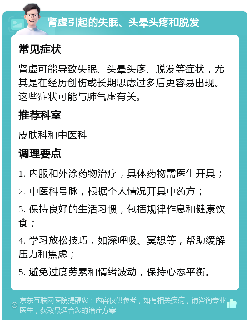 肾虚引起的失眠、头晕头疼和脱发 常见症状 肾虚可能导致失眠、头晕头疼、脱发等症状，尤其是在经历创伤或长期思虑过多后更容易出现。这些症状可能与肺气虚有关。 推荐科室 皮肤科和中医科 调理要点 1. 内服和外涂药物治疗，具体药物需医生开具； 2. 中医科号脉，根据个人情况开具中药方； 3. 保持良好的生活习惯，包括规律作息和健康饮食； 4. 学习放松技巧，如深呼吸、冥想等，帮助缓解压力和焦虑； 5. 避免过度劳累和情绪波动，保持心态平衡。