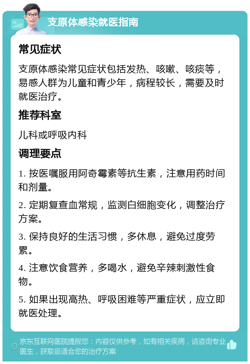 支原体感染就医指南 常见症状 支原体感染常见症状包括发热、咳嗽、咳痰等，易感人群为儿童和青少年，病程较长，需要及时就医治疗。 推荐科室 儿科或呼吸内科 调理要点 1. 按医嘱服用阿奇霉素等抗生素，注意用药时间和剂量。 2. 定期复查血常规，监测白细胞变化，调整治疗方案。 3. 保持良好的生活习惯，多休息，避免过度劳累。 4. 注意饮食营养，多喝水，避免辛辣刺激性食物。 5. 如果出现高热、呼吸困难等严重症状，应立即就医处理。