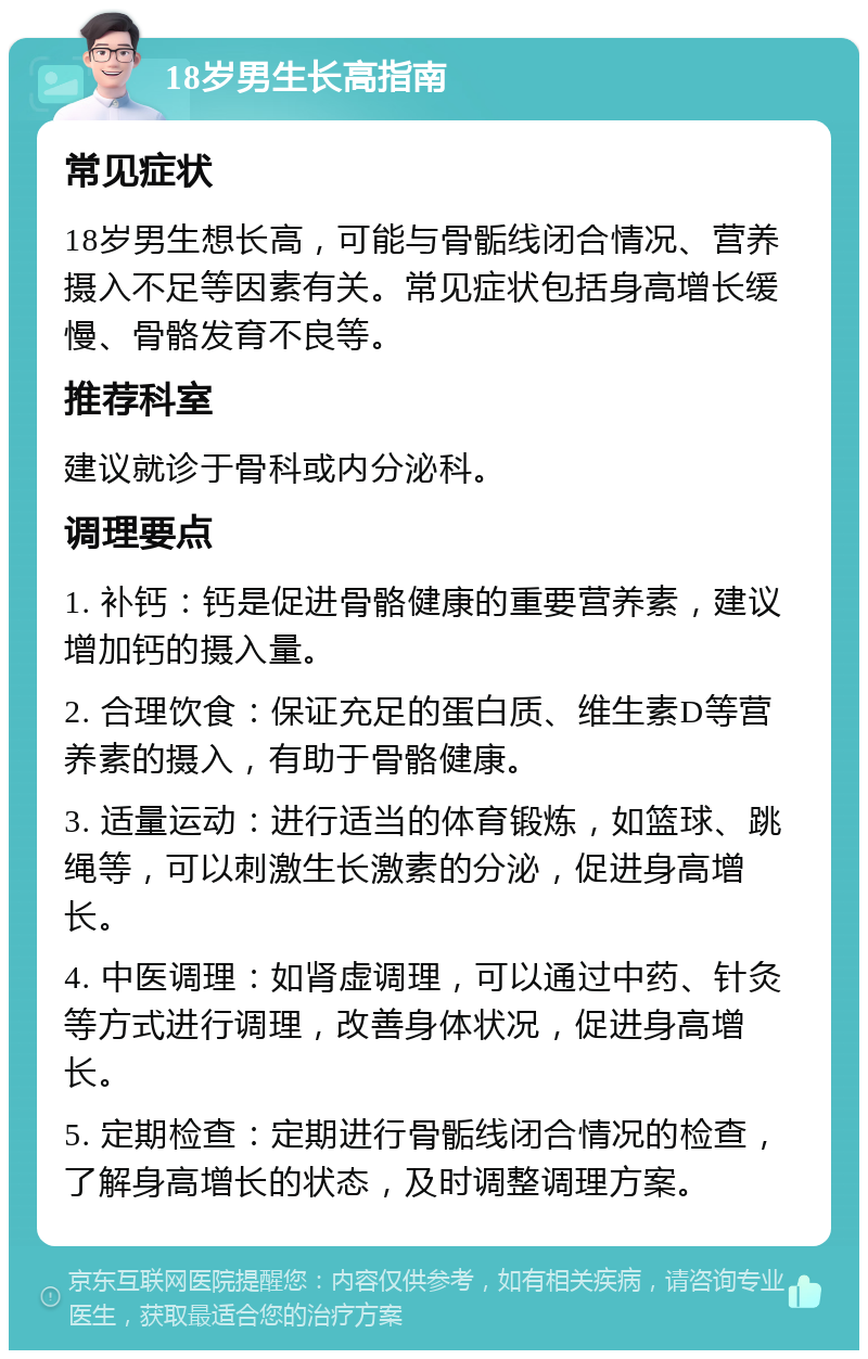 18岁男生长高指南 常见症状 18岁男生想长高，可能与骨骺线闭合情况、营养摄入不足等因素有关。常见症状包括身高增长缓慢、骨骼发育不良等。 推荐科室 建议就诊于骨科或内分泌科。 调理要点 1. 补钙：钙是促进骨骼健康的重要营养素，建议增加钙的摄入量。 2. 合理饮食：保证充足的蛋白质、维生素D等营养素的摄入，有助于骨骼健康。 3. 适量运动：进行适当的体育锻炼，如篮球、跳绳等，可以刺激生长激素的分泌，促进身高增长。 4. 中医调理：如肾虚调理，可以通过中药、针灸等方式进行调理，改善身体状况，促进身高增长。 5. 定期检查：定期进行骨骺线闭合情况的检查，了解身高增长的状态，及时调整调理方案。