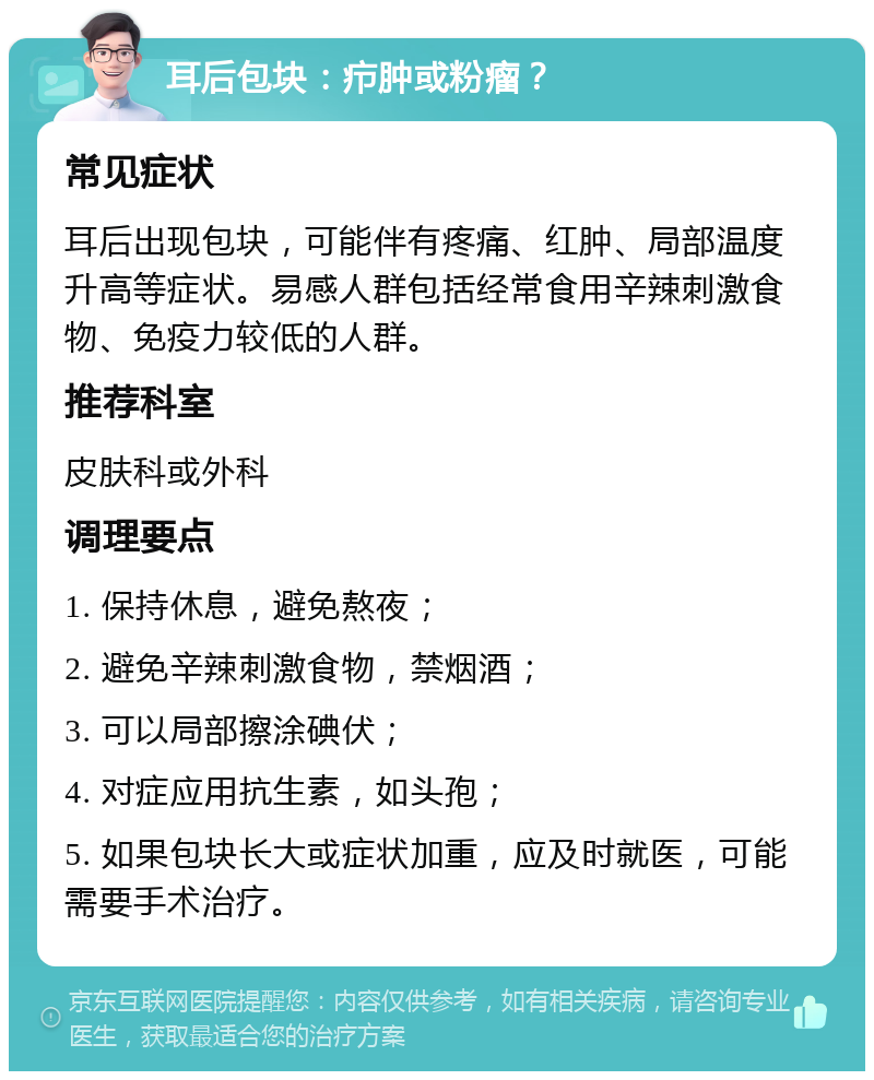 耳后包块：疖肿或粉瘤？ 常见症状 耳后出现包块，可能伴有疼痛、红肿、局部温度升高等症状。易感人群包括经常食用辛辣刺激食物、免疫力较低的人群。 推荐科室 皮肤科或外科 调理要点 1. 保持休息，避免熬夜； 2. 避免辛辣刺激食物，禁烟酒； 3. 可以局部擦涂碘伏； 4. 对症应用抗生素，如头孢； 5. 如果包块长大或症状加重，应及时就医，可能需要手术治疗。