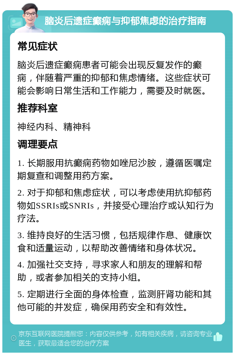 脑炎后遗症癫痫与抑郁焦虑的治疗指南 常见症状 脑炎后遗症癫痫患者可能会出现反复发作的癫痫，伴随着严重的抑郁和焦虑情绪。这些症状可能会影响日常生活和工作能力，需要及时就医。 推荐科室 神经内科、精神科 调理要点 1. 长期服用抗癫痫药物如唑尼沙胺，遵循医嘱定期复查和调整用药方案。 2. 对于抑郁和焦虑症状，可以考虑使用抗抑郁药物如SSRIs或SNRIs，并接受心理治疗或认知行为疗法。 3. 维持良好的生活习惯，包括规律作息、健康饮食和适量运动，以帮助改善情绪和身体状况。 4. 加强社交支持，寻求家人和朋友的理解和帮助，或者参加相关的支持小组。 5. 定期进行全面的身体检查，监测肝肾功能和其他可能的并发症，确保用药安全和有效性。