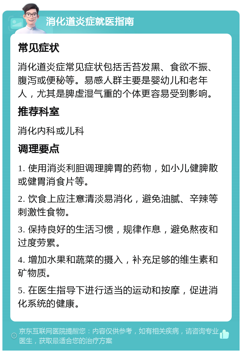 消化道炎症就医指南 常见症状 消化道炎症常见症状包括舌苔发黑、食欲不振、腹泻或便秘等。易感人群主要是婴幼儿和老年人，尤其是脾虚湿气重的个体更容易受到影响。 推荐科室 消化内科或儿科 调理要点 1. 使用消炎利胆调理脾胃的药物，如小儿健脾散或健胃消食片等。 2. 饮食上应注意清淡易消化，避免油腻、辛辣等刺激性食物。 3. 保持良好的生活习惯，规律作息，避免熬夜和过度劳累。 4. 增加水果和蔬菜的摄入，补充足够的维生素和矿物质。 5. 在医生指导下进行适当的运动和按摩，促进消化系统的健康。