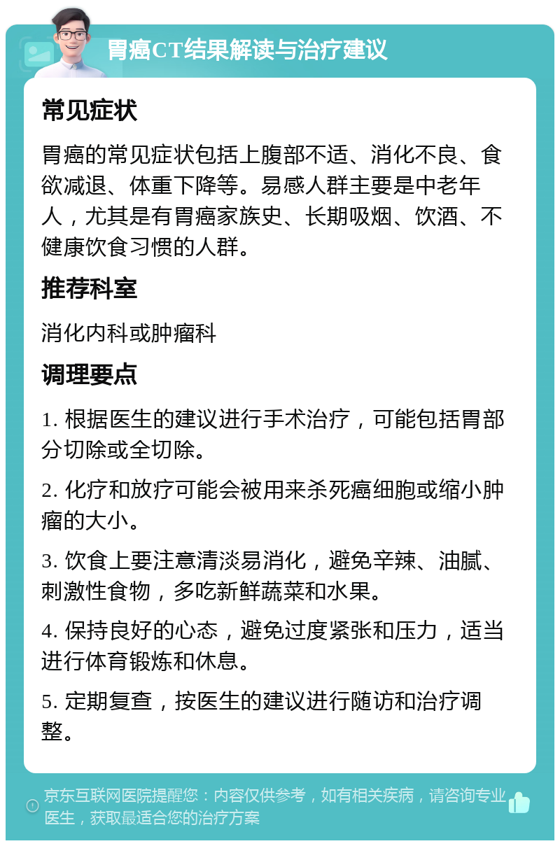 胃癌CT结果解读与治疗建议 常见症状 胃癌的常见症状包括上腹部不适、消化不良、食欲减退、体重下降等。易感人群主要是中老年人，尤其是有胃癌家族史、长期吸烟、饮酒、不健康饮食习惯的人群。 推荐科室 消化内科或肿瘤科 调理要点 1. 根据医生的建议进行手术治疗，可能包括胃部分切除或全切除。 2. 化疗和放疗可能会被用来杀死癌细胞或缩小肿瘤的大小。 3. 饮食上要注意清淡易消化，避免辛辣、油腻、刺激性食物，多吃新鲜蔬菜和水果。 4. 保持良好的心态，避免过度紧张和压力，适当进行体育锻炼和休息。 5. 定期复查，按医生的建议进行随访和治疗调整。