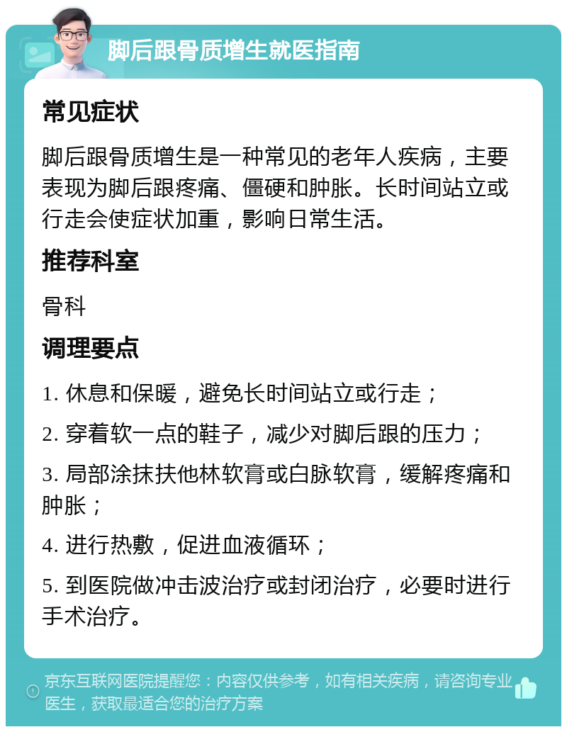 脚后跟骨质增生就医指南 常见症状 脚后跟骨质增生是一种常见的老年人疾病，主要表现为脚后跟疼痛、僵硬和肿胀。长时间站立或行走会使症状加重，影响日常生活。 推荐科室 骨科 调理要点 1. 休息和保暖，避免长时间站立或行走； 2. 穿着软一点的鞋子，减少对脚后跟的压力； 3. 局部涂抹扶他林软膏或白脉软膏，缓解疼痛和肿胀； 4. 进行热敷，促进血液循环； 5. 到医院做冲击波治疗或封闭治疗，必要时进行手术治疗。