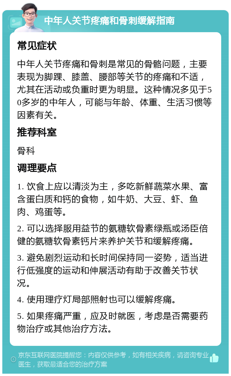 中年人关节疼痛和骨刺缓解指南 常见症状 中年人关节疼痛和骨刺是常见的骨骼问题，主要表现为脚踝、膝盖、腰部等关节的疼痛和不适，尤其在活动或负重时更为明显。这种情况多见于50多岁的中年人，可能与年龄、体重、生活习惯等因素有关。 推荐科室 骨科 调理要点 1. 饮食上应以清淡为主，多吃新鲜蔬菜水果、富含蛋白质和钙的食物，如牛奶、大豆、虾、鱼肉、鸡蛋等。 2. 可以选择服用益节的氨糖软骨素绿瓶或汤臣倍健的氨糖软骨素钙片来养护关节和缓解疼痛。 3. 避免剧烈运动和长时间保持同一姿势，适当进行低强度的运动和伸展活动有助于改善关节状况。 4. 使用理疗灯局部照射也可以缓解疼痛。 5. 如果疼痛严重，应及时就医，考虑是否需要药物治疗或其他治疗方法。