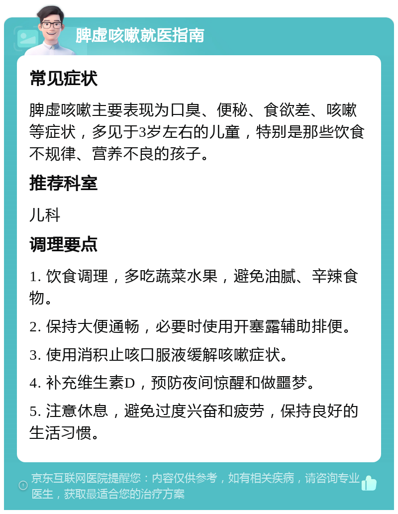 脾虚咳嗽就医指南 常见症状 脾虚咳嗽主要表现为口臭、便秘、食欲差、咳嗽等症状，多见于3岁左右的儿童，特别是那些饮食不规律、营养不良的孩子。 推荐科室 儿科 调理要点 1. 饮食调理，多吃蔬菜水果，避免油腻、辛辣食物。 2. 保持大便通畅，必要时使用开塞露辅助排便。 3. 使用消积止咳口服液缓解咳嗽症状。 4. 补充维生素D，预防夜间惊醒和做噩梦。 5. 注意休息，避免过度兴奋和疲劳，保持良好的生活习惯。