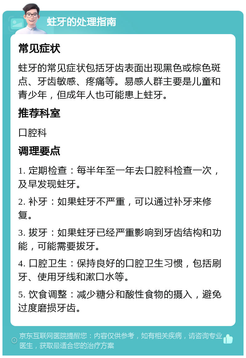 蛀牙的处理指南 常见症状 蛀牙的常见症状包括牙齿表面出现黑色或棕色斑点、牙齿敏感、疼痛等。易感人群主要是儿童和青少年，但成年人也可能患上蛀牙。 推荐科室 口腔科 调理要点 1. 定期检查：每半年至一年去口腔科检查一次，及早发现蛀牙。 2. 补牙：如果蛀牙不严重，可以通过补牙来修复。 3. 拔牙：如果蛀牙已经严重影响到牙齿结构和功能，可能需要拔牙。 4. 口腔卫生：保持良好的口腔卫生习惯，包括刷牙、使用牙线和漱口水等。 5. 饮食调整：减少糖分和酸性食物的摄入，避免过度磨损牙齿。