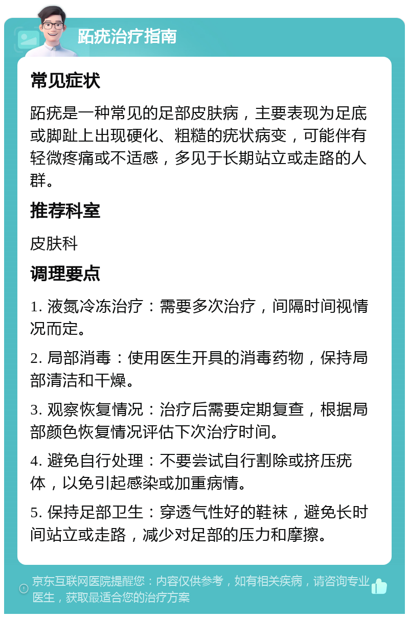 跖疣治疗指南 常见症状 跖疣是一种常见的足部皮肤病，主要表现为足底或脚趾上出现硬化、粗糙的疣状病变，可能伴有轻微疼痛或不适感，多见于长期站立或走路的人群。 推荐科室 皮肤科 调理要点 1. 液氮冷冻治疗：需要多次治疗，间隔时间视情况而定。 2. 局部消毒：使用医生开具的消毒药物，保持局部清洁和干燥。 3. 观察恢复情况：治疗后需要定期复查，根据局部颜色恢复情况评估下次治疗时间。 4. 避免自行处理：不要尝试自行割除或挤压疣体，以免引起感染或加重病情。 5. 保持足部卫生：穿透气性好的鞋袜，避免长时间站立或走路，减少对足部的压力和摩擦。