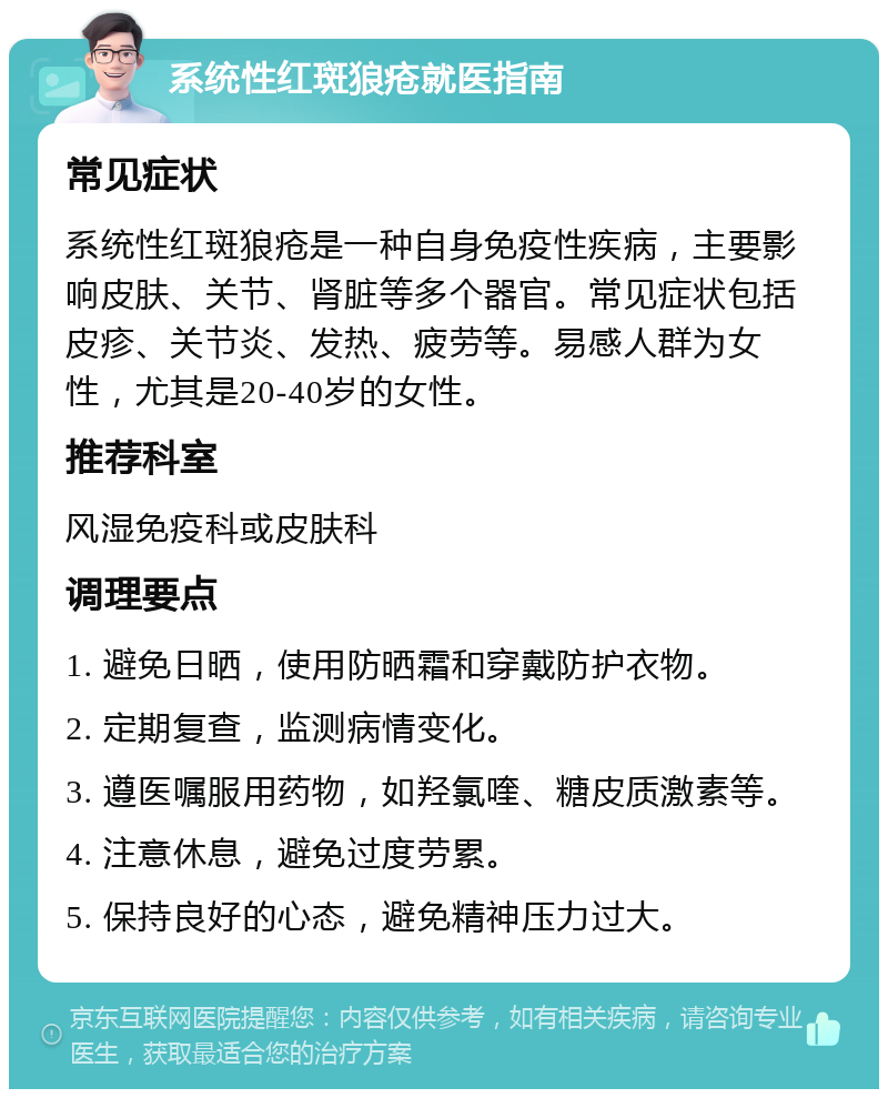 系统性红斑狼疮就医指南 常见症状 系统性红斑狼疮是一种自身免疫性疾病，主要影响皮肤、关节、肾脏等多个器官。常见症状包括皮疹、关节炎、发热、疲劳等。易感人群为女性，尤其是20-40岁的女性。 推荐科室 风湿免疫科或皮肤科 调理要点 1. 避免日晒，使用防晒霜和穿戴防护衣物。 2. 定期复查，监测病情变化。 3. 遵医嘱服用药物，如羟氯喹、糖皮质激素等。 4. 注意休息，避免过度劳累。 5. 保持良好的心态，避免精神压力过大。