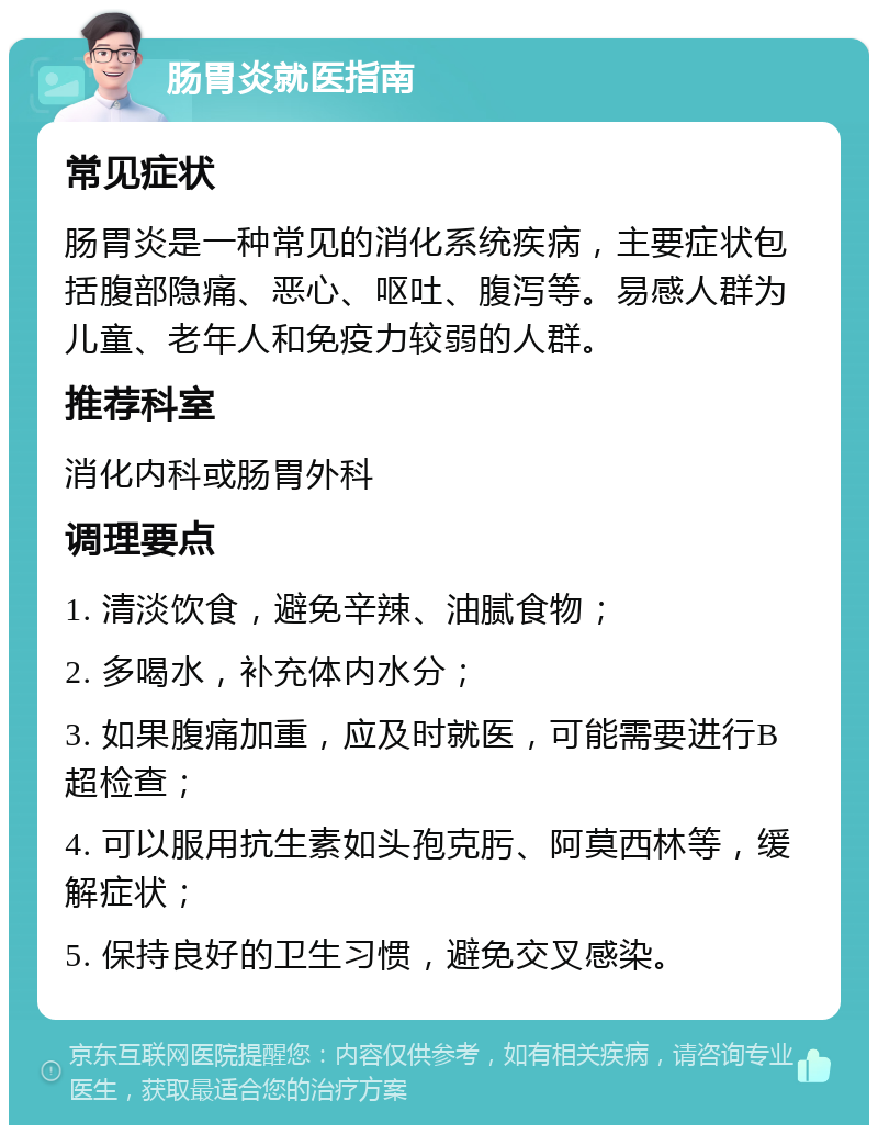 肠胃炎就医指南 常见症状 肠胃炎是一种常见的消化系统疾病，主要症状包括腹部隐痛、恶心、呕吐、腹泻等。易感人群为儿童、老年人和免疫力较弱的人群。 推荐科室 消化内科或肠胃外科 调理要点 1. 清淡饮食，避免辛辣、油腻食物； 2. 多喝水，补充体内水分； 3. 如果腹痛加重，应及时就医，可能需要进行B超检查； 4. 可以服用抗生素如头孢克肟、阿莫西林等，缓解症状； 5. 保持良好的卫生习惯，避免交叉感染。