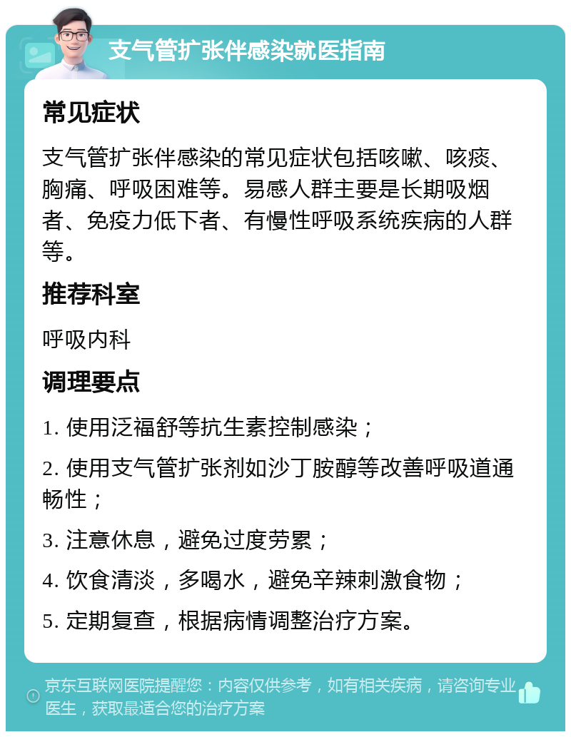 支气管扩张伴感染就医指南 常见症状 支气管扩张伴感染的常见症状包括咳嗽、咳痰、胸痛、呼吸困难等。易感人群主要是长期吸烟者、免疫力低下者、有慢性呼吸系统疾病的人群等。 推荐科室 呼吸内科 调理要点 1. 使用泛福舒等抗生素控制感染； 2. 使用支气管扩张剂如沙丁胺醇等改善呼吸道通畅性； 3. 注意休息，避免过度劳累； 4. 饮食清淡，多喝水，避免辛辣刺激食物； 5. 定期复查，根据病情调整治疗方案。