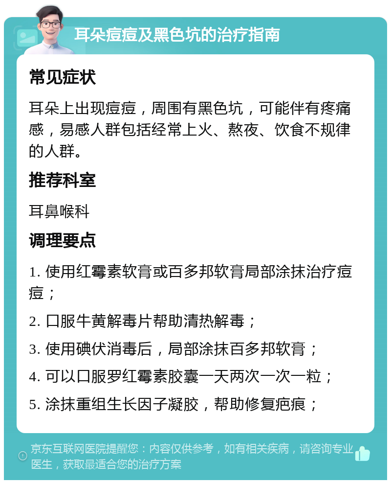 耳朵痘痘及黑色坑的治疗指南 常见症状 耳朵上出现痘痘，周围有黑色坑，可能伴有疼痛感，易感人群包括经常上火、熬夜、饮食不规律的人群。 推荐科室 耳鼻喉科 调理要点 1. 使用红霉素软膏或百多邦软膏局部涂抹治疗痘痘； 2. 口服牛黄解毒片帮助清热解毒； 3. 使用碘伏消毒后，局部涂抹百多邦软膏； 4. 可以口服罗红霉素胶囊一天两次一次一粒； 5. 涂抹重组生长因子凝胶，帮助修复疤痕；