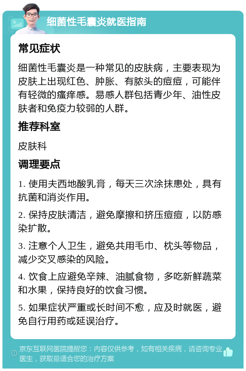 细菌性毛囊炎就医指南 常见症状 细菌性毛囊炎是一种常见的皮肤病，主要表现为皮肤上出现红色、肿胀、有脓头的痘痘，可能伴有轻微的瘙痒感。易感人群包括青少年、油性皮肤者和免疫力较弱的人群。 推荐科室 皮肤科 调理要点 1. 使用夫西地酸乳膏，每天三次涂抹患处，具有抗菌和消炎作用。 2. 保持皮肤清洁，避免摩擦和挤压痘痘，以防感染扩散。 3. 注意个人卫生，避免共用毛巾、枕头等物品，减少交叉感染的风险。 4. 饮食上应避免辛辣、油腻食物，多吃新鲜蔬菜和水果，保持良好的饮食习惯。 5. 如果症状严重或长时间不愈，应及时就医，避免自行用药或延误治疗。