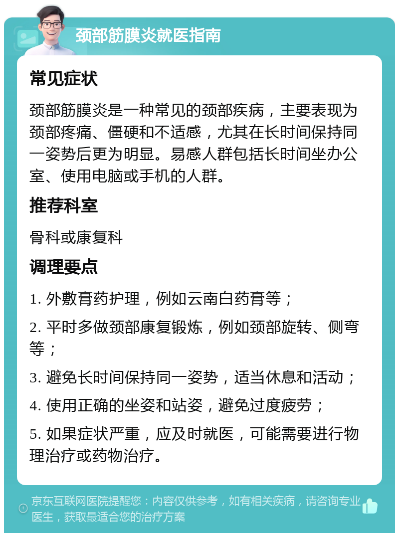 颈部筋膜炎就医指南 常见症状 颈部筋膜炎是一种常见的颈部疾病，主要表现为颈部疼痛、僵硬和不适感，尤其在长时间保持同一姿势后更为明显。易感人群包括长时间坐办公室、使用电脑或手机的人群。 推荐科室 骨科或康复科 调理要点 1. 外敷膏药护理，例如云南白药膏等； 2. 平时多做颈部康复锻炼，例如颈部旋转、侧弯等； 3. 避免长时间保持同一姿势，适当休息和活动； 4. 使用正确的坐姿和站姿，避免过度疲劳； 5. 如果症状严重，应及时就医，可能需要进行物理治疗或药物治疗。