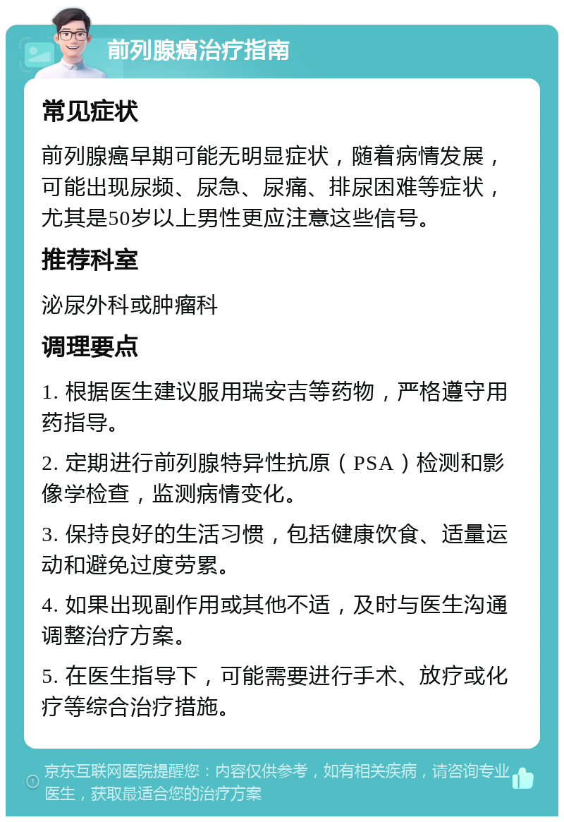 前列腺癌治疗指南 常见症状 前列腺癌早期可能无明显症状，随着病情发展，可能出现尿频、尿急、尿痛、排尿困难等症状，尤其是50岁以上男性更应注意这些信号。 推荐科室 泌尿外科或肿瘤科 调理要点 1. 根据医生建议服用瑞安吉等药物，严格遵守用药指导。 2. 定期进行前列腺特异性抗原（PSA）检测和影像学检查，监测病情变化。 3. 保持良好的生活习惯，包括健康饮食、适量运动和避免过度劳累。 4. 如果出现副作用或其他不适，及时与医生沟通调整治疗方案。 5. 在医生指导下，可能需要进行手术、放疗或化疗等综合治疗措施。