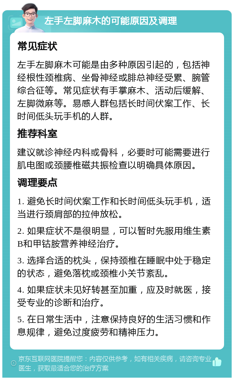 左手左脚麻木的可能原因及调理 常见症状 左手左脚麻木可能是由多种原因引起的，包括神经根性颈椎病、坐骨神经或腓总神经受累、腕管综合征等。常见症状有手掌麻木、活动后缓解、左脚微麻等。易感人群包括长时间伏案工作、长时间低头玩手机的人群。 推荐科室 建议就诊神经内科或骨科，必要时可能需要进行肌电图或颈腰椎磁共振检查以明确具体原因。 调理要点 1. 避免长时间伏案工作和长时间低头玩手机，适当进行颈肩部的拉伸放松。 2. 如果症状不是很明显，可以暂时先服用维生素B和甲钴胺营养神经治疗。 3. 选择合适的枕头，保持颈椎在睡眠中处于稳定的状态，避免落枕或颈椎小关节紊乱。 4. 如果症状未见好转甚至加重，应及时就医，接受专业的诊断和治疗。 5. 在日常生活中，注意保持良好的生活习惯和作息规律，避免过度疲劳和精神压力。