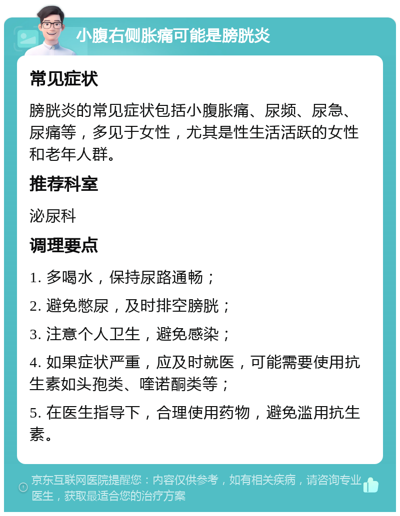 小腹右侧胀痛可能是膀胱炎 常见症状 膀胱炎的常见症状包括小腹胀痛、尿频、尿急、尿痛等，多见于女性，尤其是性生活活跃的女性和老年人群。 推荐科室 泌尿科 调理要点 1. 多喝水，保持尿路通畅； 2. 避免憋尿，及时排空膀胱； 3. 注意个人卫生，避免感染； 4. 如果症状严重，应及时就医，可能需要使用抗生素如头孢类、喹诺酮类等； 5. 在医生指导下，合理使用药物，避免滥用抗生素。