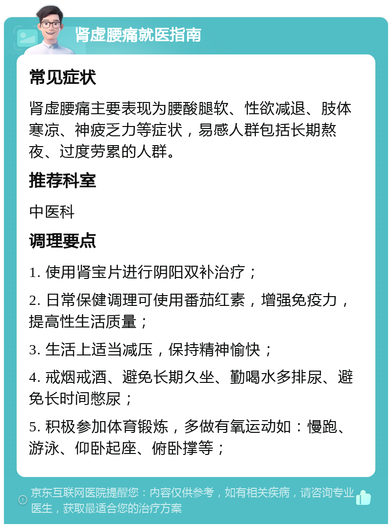 肾虚腰痛就医指南 常见症状 肾虚腰痛主要表现为腰酸腿软、性欲减退、肢体寒凉、神疲乏力等症状，易感人群包括长期熬夜、过度劳累的人群。 推荐科室 中医科 调理要点 1. 使用肾宝片进行阴阳双补治疗； 2. 日常保健调理可使用番茄红素，增强免疫力，提高性生活质量； 3. 生活上适当减压，保持精神愉快； 4. 戒烟戒酒、避免长期久坐、勤喝水多排尿、避免长时间憋尿； 5. 积极参加体育锻炼，多做有氧运动如：慢跑、游泳、仰卧起座、俯卧撑等；