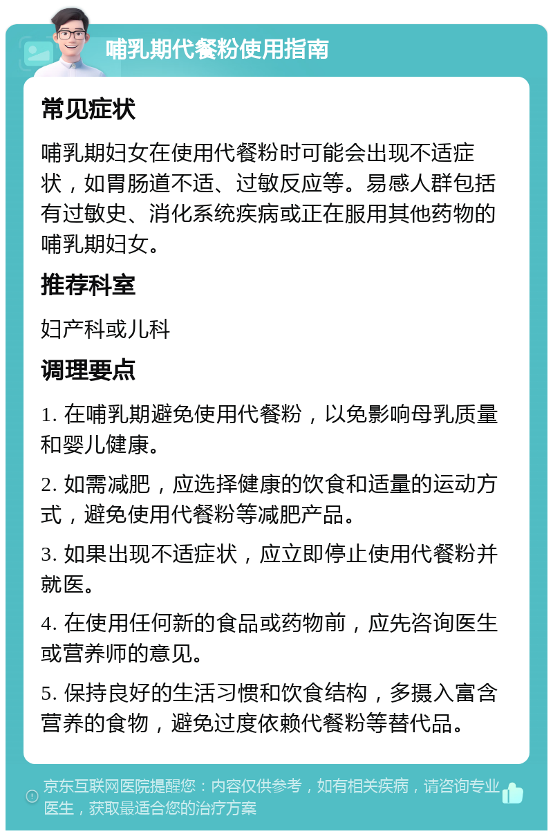 哺乳期代餐粉使用指南 常见症状 哺乳期妇女在使用代餐粉时可能会出现不适症状，如胃肠道不适、过敏反应等。易感人群包括有过敏史、消化系统疾病或正在服用其他药物的哺乳期妇女。 推荐科室 妇产科或儿科 调理要点 1. 在哺乳期避免使用代餐粉，以免影响母乳质量和婴儿健康。 2. 如需减肥，应选择健康的饮食和适量的运动方式，避免使用代餐粉等减肥产品。 3. 如果出现不适症状，应立即停止使用代餐粉并就医。 4. 在使用任何新的食品或药物前，应先咨询医生或营养师的意见。 5. 保持良好的生活习惯和饮食结构，多摄入富含营养的食物，避免过度依赖代餐粉等替代品。