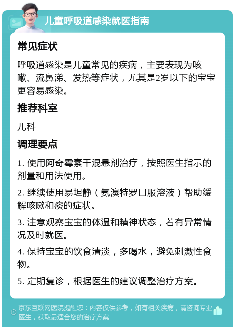 儿童呼吸道感染就医指南 常见症状 呼吸道感染是儿童常见的疾病，主要表现为咳嗽、流鼻涕、发热等症状，尤其是2岁以下的宝宝更容易感染。 推荐科室 儿科 调理要点 1. 使用阿奇霉素干混悬剂治疗，按照医生指示的剂量和用法使用。 2. 继续使用易坦静（氨溴特罗口服溶液）帮助缓解咳嗽和痰的症状。 3. 注意观察宝宝的体温和精神状态，若有异常情况及时就医。 4. 保持宝宝的饮食清淡，多喝水，避免刺激性食物。 5. 定期复诊，根据医生的建议调整治疗方案。