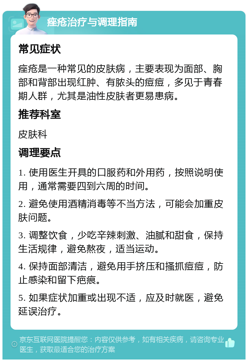 痤疮治疗与调理指南 常见症状 痤疮是一种常见的皮肤病，主要表现为面部、胸部和背部出现红肿、有脓头的痘痘，多见于青春期人群，尤其是油性皮肤者更易患病。 推荐科室 皮肤科 调理要点 1. 使用医生开具的口服药和外用药，按照说明使用，通常需要四到六周的时间。 2. 避免使用酒精消毒等不当方法，可能会加重皮肤问题。 3. 调整饮食，少吃辛辣刺激、油腻和甜食，保持生活规律，避免熬夜，适当运动。 4. 保持面部清洁，避免用手挤压和搔抓痘痘，防止感染和留下疤痕。 5. 如果症状加重或出现不适，应及时就医，避免延误治疗。