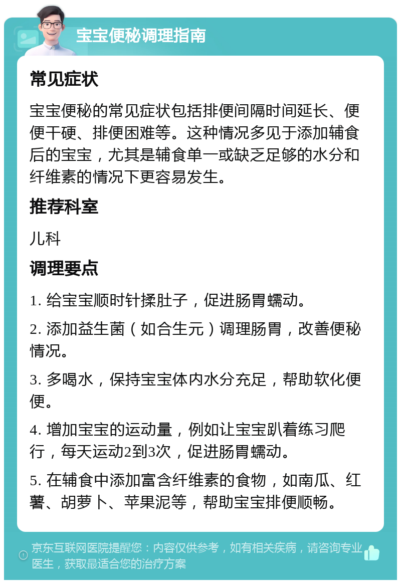 宝宝便秘调理指南 常见症状 宝宝便秘的常见症状包括排便间隔时间延长、便便干硬、排便困难等。这种情况多见于添加辅食后的宝宝，尤其是辅食单一或缺乏足够的水分和纤维素的情况下更容易发生。 推荐科室 儿科 调理要点 1. 给宝宝顺时针揉肚子，促进肠胃蠕动。 2. 添加益生菌（如合生元）调理肠胃，改善便秘情况。 3. 多喝水，保持宝宝体内水分充足，帮助软化便便。 4. 增加宝宝的运动量，例如让宝宝趴着练习爬行，每天运动2到3次，促进肠胃蠕动。 5. 在辅食中添加富含纤维素的食物，如南瓜、红薯、胡萝卜、苹果泥等，帮助宝宝排便顺畅。