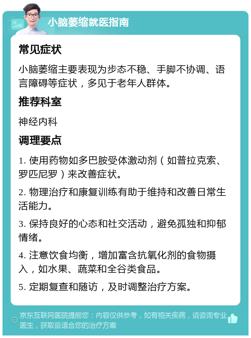 小脑萎缩就医指南 常见症状 小脑萎缩主要表现为步态不稳、手脚不协调、语言障碍等症状，多见于老年人群体。 推荐科室 神经内科 调理要点 1. 使用药物如多巴胺受体激动剂（如普拉克索、罗匹尼罗）来改善症状。 2. 物理治疗和康复训练有助于维持和改善日常生活能力。 3. 保持良好的心态和社交活动，避免孤独和抑郁情绪。 4. 注意饮食均衡，增加富含抗氧化剂的食物摄入，如水果、蔬菜和全谷类食品。 5. 定期复查和随访，及时调整治疗方案。