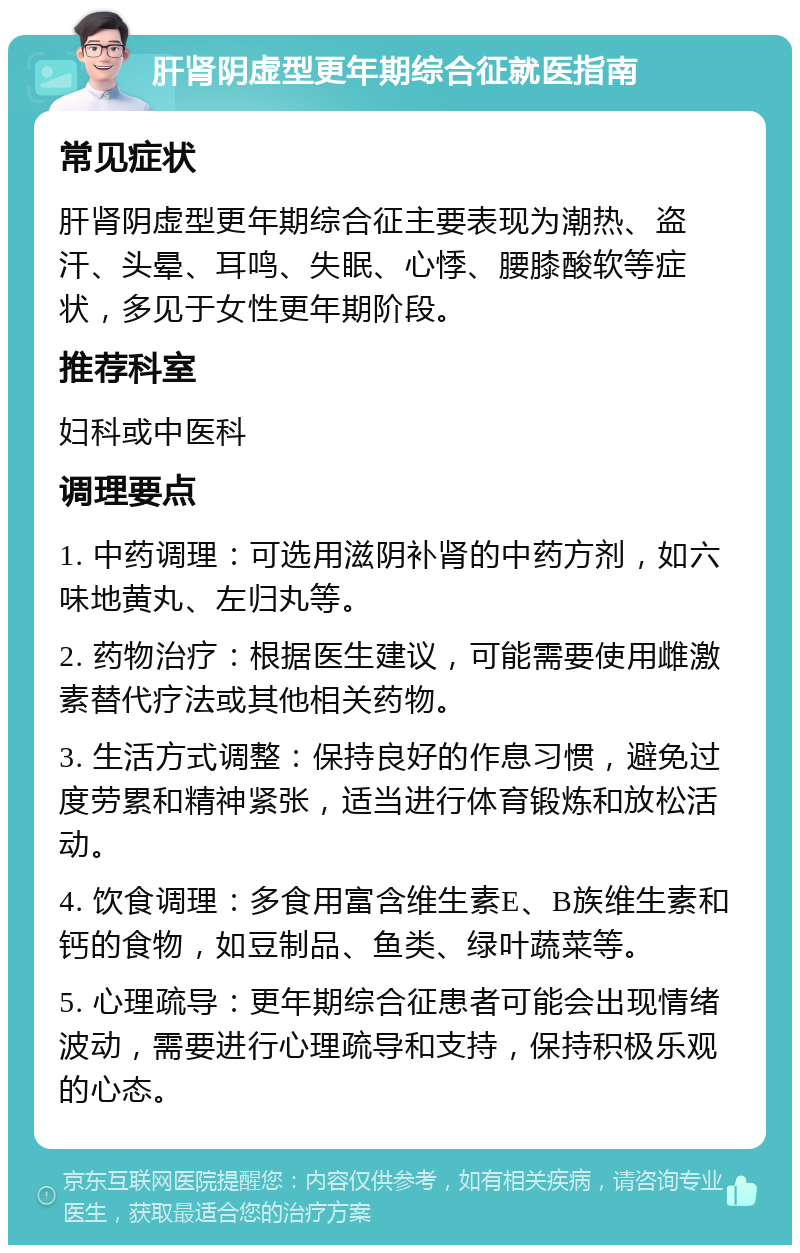 肝肾阴虚型更年期综合征就医指南 常见症状 肝肾阴虚型更年期综合征主要表现为潮热、盗汗、头晕、耳鸣、失眠、心悸、腰膝酸软等症状，多见于女性更年期阶段。 推荐科室 妇科或中医科 调理要点 1. 中药调理：可选用滋阴补肾的中药方剂，如六味地黄丸、左归丸等。 2. 药物治疗：根据医生建议，可能需要使用雌激素替代疗法或其他相关药物。 3. 生活方式调整：保持良好的作息习惯，避免过度劳累和精神紧张，适当进行体育锻炼和放松活动。 4. 饮食调理：多食用富含维生素E、B族维生素和钙的食物，如豆制品、鱼类、绿叶蔬菜等。 5. 心理疏导：更年期综合征患者可能会出现情绪波动，需要进行心理疏导和支持，保持积极乐观的心态。