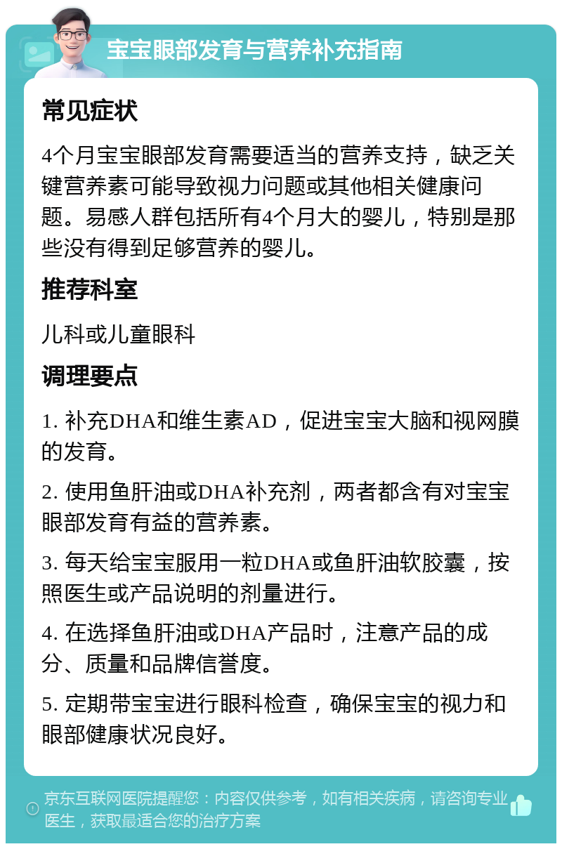 宝宝眼部发育与营养补充指南 常见症状 4个月宝宝眼部发育需要适当的营养支持，缺乏关键营养素可能导致视力问题或其他相关健康问题。易感人群包括所有4个月大的婴儿，特别是那些没有得到足够营养的婴儿。 推荐科室 儿科或儿童眼科 调理要点 1. 补充DHA和维生素AD，促进宝宝大脑和视网膜的发育。 2. 使用鱼肝油或DHA补充剂，两者都含有对宝宝眼部发育有益的营养素。 3. 每天给宝宝服用一粒DHA或鱼肝油软胶囊，按照医生或产品说明的剂量进行。 4. 在选择鱼肝油或DHA产品时，注意产品的成分、质量和品牌信誉度。 5. 定期带宝宝进行眼科检查，确保宝宝的视力和眼部健康状况良好。