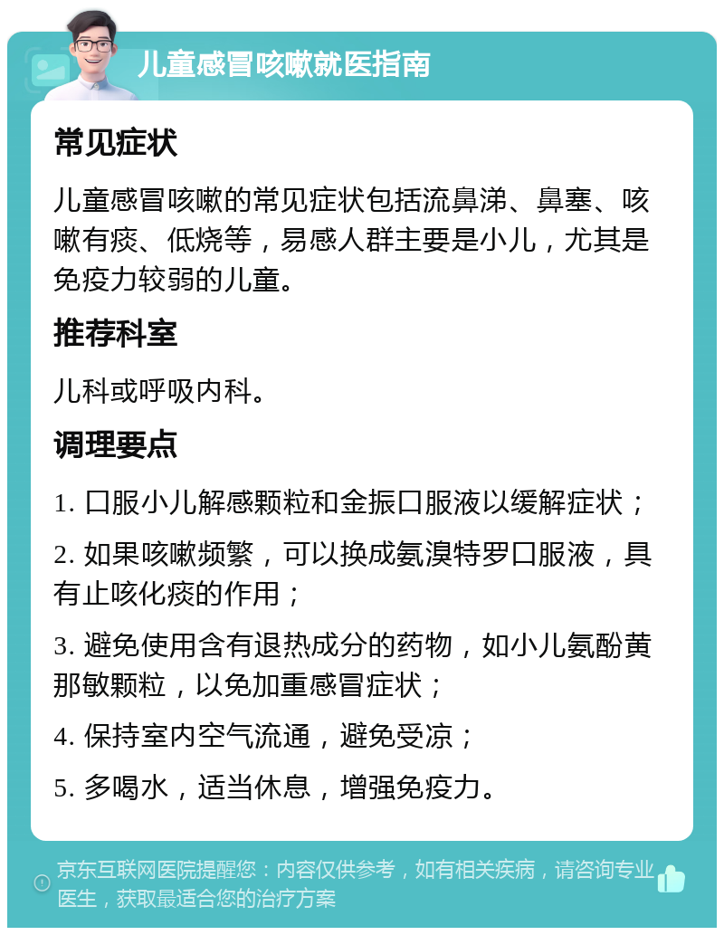 儿童感冒咳嗽就医指南 常见症状 儿童感冒咳嗽的常见症状包括流鼻涕、鼻塞、咳嗽有痰、低烧等，易感人群主要是小儿，尤其是免疫力较弱的儿童。 推荐科室 儿科或呼吸内科。 调理要点 1. 口服小儿解感颗粒和金振口服液以缓解症状； 2. 如果咳嗽频繁，可以换成氨溴特罗口服液，具有止咳化痰的作用； 3. 避免使用含有退热成分的药物，如小儿氨酚黄那敏颗粒，以免加重感冒症状； 4. 保持室内空气流通，避免受凉； 5. 多喝水，适当休息，增强免疫力。