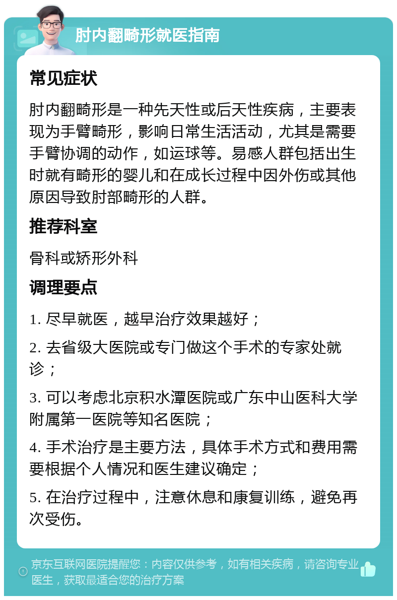 肘内翻畸形就医指南 常见症状 肘内翻畸形是一种先天性或后天性疾病，主要表现为手臂畸形，影响日常生活活动，尤其是需要手臂协调的动作，如运球等。易感人群包括出生时就有畸形的婴儿和在成长过程中因外伤或其他原因导致肘部畸形的人群。 推荐科室 骨科或矫形外科 调理要点 1. 尽早就医，越早治疗效果越好； 2. 去省级大医院或专门做这个手术的专家处就诊； 3. 可以考虑北京积水潭医院或广东中山医科大学附属第一医院等知名医院； 4. 手术治疗是主要方法，具体手术方式和费用需要根据个人情况和医生建议确定； 5. 在治疗过程中，注意休息和康复训练，避免再次受伤。