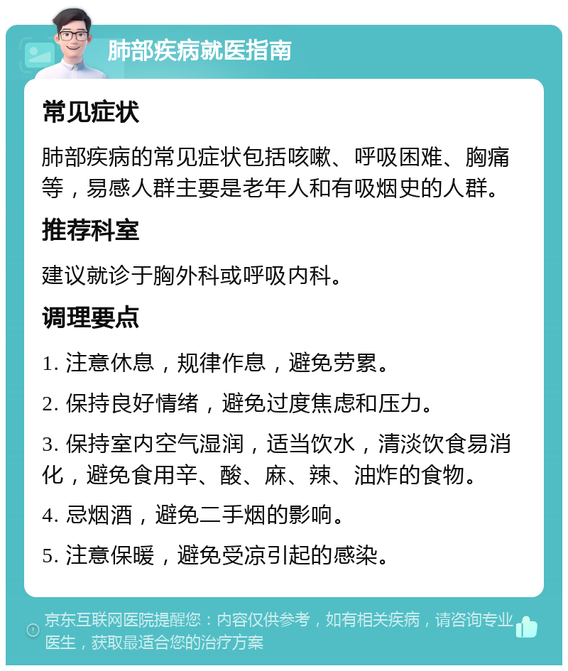 肺部疾病就医指南 常见症状 肺部疾病的常见症状包括咳嗽、呼吸困难、胸痛等，易感人群主要是老年人和有吸烟史的人群。 推荐科室 建议就诊于胸外科或呼吸内科。 调理要点 1. 注意休息，规律作息，避免劳累。 2. 保持良好情绪，避免过度焦虑和压力。 3. 保持室内空气湿润，适当饮水，清淡饮食易消化，避免食用辛、酸、麻、辣、油炸的食物。 4. 忌烟酒，避免二手烟的影响。 5. 注意保暖，避免受凉引起的感染。