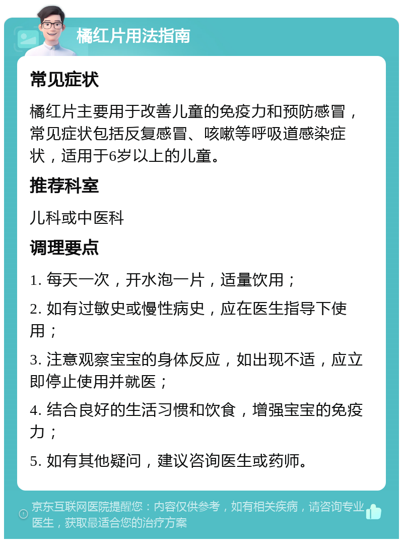 橘红片用法指南 常见症状 橘红片主要用于改善儿童的免疫力和预防感冒，常见症状包括反复感冒、咳嗽等呼吸道感染症状，适用于6岁以上的儿童。 推荐科室 儿科或中医科 调理要点 1. 每天一次，开水泡一片，适量饮用； 2. 如有过敏史或慢性病史，应在医生指导下使用； 3. 注意观察宝宝的身体反应，如出现不适，应立即停止使用并就医； 4. 结合良好的生活习惯和饮食，增强宝宝的免疫力； 5. 如有其他疑问，建议咨询医生或药师。