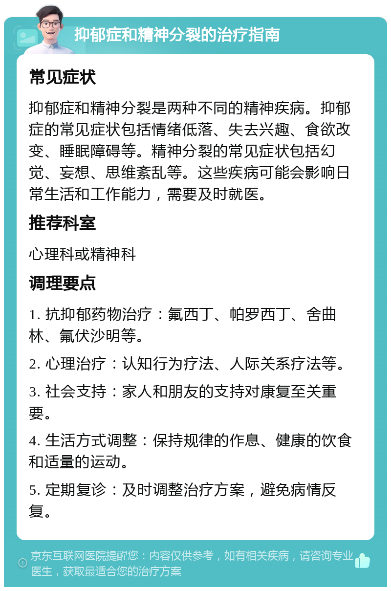 抑郁症和精神分裂的治疗指南 常见症状 抑郁症和精神分裂是两种不同的精神疾病。抑郁症的常见症状包括情绪低落、失去兴趣、食欲改变、睡眠障碍等。精神分裂的常见症状包括幻觉、妄想、思维紊乱等。这些疾病可能会影响日常生活和工作能力，需要及时就医。 推荐科室 心理科或精神科 调理要点 1. 抗抑郁药物治疗：氟西丁、帕罗西丁、舍曲林、氟伏沙明等。 2. 心理治疗：认知行为疗法、人际关系疗法等。 3. 社会支持：家人和朋友的支持对康复至关重要。 4. 生活方式调整：保持规律的作息、健康的饮食和适量的运动。 5. 定期复诊：及时调整治疗方案，避免病情反复。