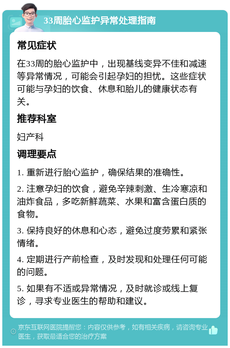 33周胎心监护异常处理指南 常见症状 在33周的胎心监护中，出现基线变异不佳和减速等异常情况，可能会引起孕妇的担忧。这些症状可能与孕妇的饮食、休息和胎儿的健康状态有关。 推荐科室 妇产科 调理要点 1. 重新进行胎心监护，确保结果的准确性。 2. 注意孕妇的饮食，避免辛辣刺激、生冷寒凉和油炸食品，多吃新鲜蔬菜、水果和富含蛋白质的食物。 3. 保持良好的休息和心态，避免过度劳累和紧张情绪。 4. 定期进行产前检查，及时发现和处理任何可能的问题。 5. 如果有不适或异常情况，及时就诊或线上复诊，寻求专业医生的帮助和建议。