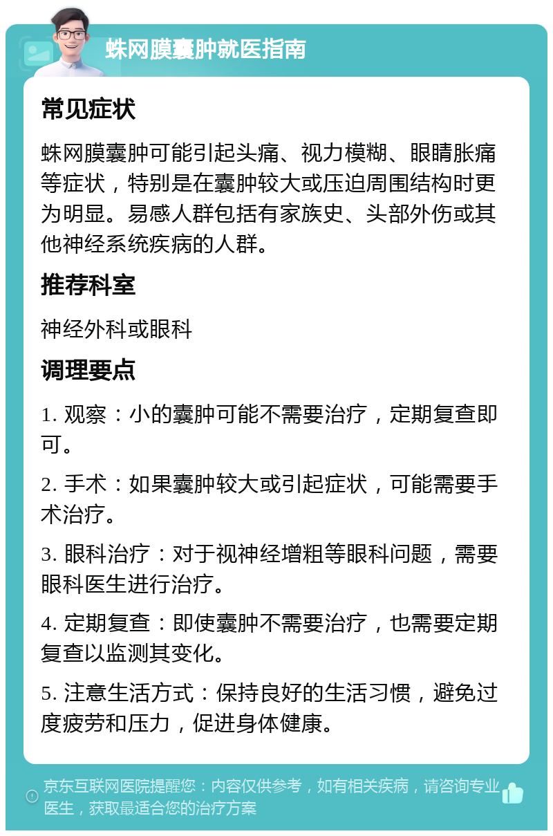 蛛网膜囊肿就医指南 常见症状 蛛网膜囊肿可能引起头痛、视力模糊、眼睛胀痛等症状，特别是在囊肿较大或压迫周围结构时更为明显。易感人群包括有家族史、头部外伤或其他神经系统疾病的人群。 推荐科室 神经外科或眼科 调理要点 1. 观察：小的囊肿可能不需要治疗，定期复查即可。 2. 手术：如果囊肿较大或引起症状，可能需要手术治疗。 3. 眼科治疗：对于视神经增粗等眼科问题，需要眼科医生进行治疗。 4. 定期复查：即使囊肿不需要治疗，也需要定期复查以监测其变化。 5. 注意生活方式：保持良好的生活习惯，避免过度疲劳和压力，促进身体健康。