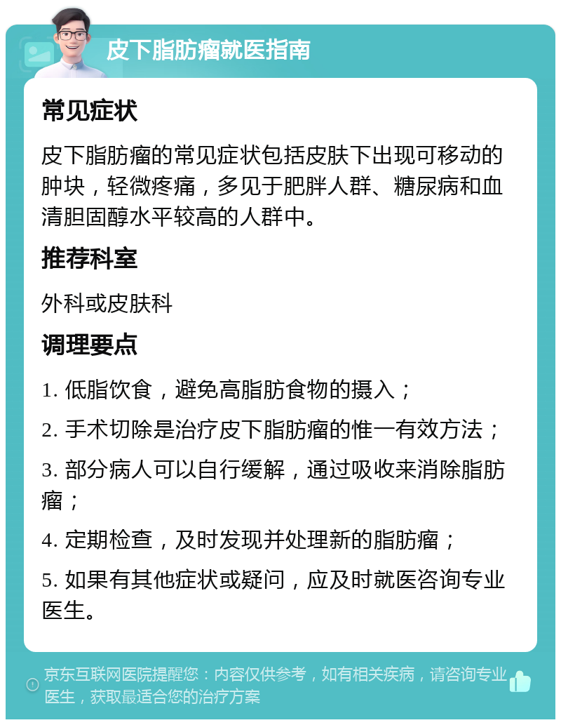 皮下脂肪瘤就医指南 常见症状 皮下脂肪瘤的常见症状包括皮肤下出现可移动的肿块，轻微疼痛，多见于肥胖人群、糖尿病和血清胆固醇水平较高的人群中。 推荐科室 外科或皮肤科 调理要点 1. 低脂饮食，避免高脂肪食物的摄入； 2. 手术切除是治疗皮下脂肪瘤的惟一有效方法； 3. 部分病人可以自行缓解，通过吸收来消除脂肪瘤； 4. 定期检查，及时发现并处理新的脂肪瘤； 5. 如果有其他症状或疑问，应及时就医咨询专业医生。