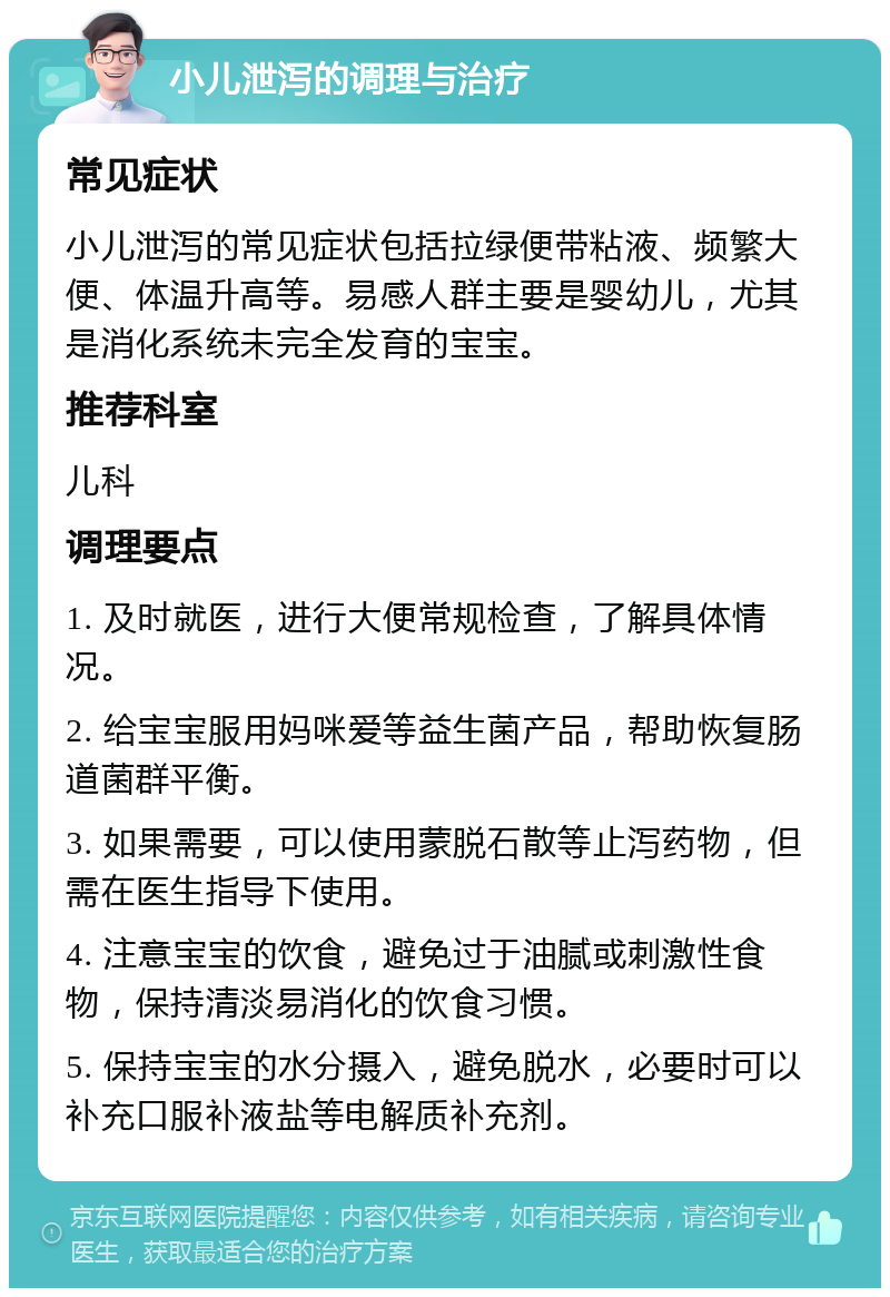 小儿泄泻的调理与治疗 常见症状 小儿泄泻的常见症状包括拉绿便带粘液、频繁大便、体温升高等。易感人群主要是婴幼儿，尤其是消化系统未完全发育的宝宝。 推荐科室 儿科 调理要点 1. 及时就医，进行大便常规检查，了解具体情况。 2. 给宝宝服用妈咪爱等益生菌产品，帮助恢复肠道菌群平衡。 3. 如果需要，可以使用蒙脱石散等止泻药物，但需在医生指导下使用。 4. 注意宝宝的饮食，避免过于油腻或刺激性食物，保持清淡易消化的饮食习惯。 5. 保持宝宝的水分摄入，避免脱水，必要时可以补充口服补液盐等电解质补充剂。