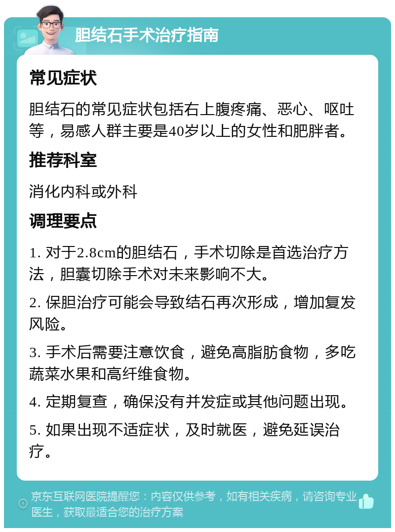 胆结石手术治疗指南 常见症状 胆结石的常见症状包括右上腹疼痛、恶心、呕吐等，易感人群主要是40岁以上的女性和肥胖者。 推荐科室 消化内科或外科 调理要点 1. 对于2.8cm的胆结石，手术切除是首选治疗方法，胆囊切除手术对未来影响不大。 2. 保胆治疗可能会导致结石再次形成，增加复发风险。 3. 手术后需要注意饮食，避免高脂肪食物，多吃蔬菜水果和高纤维食物。 4. 定期复查，确保没有并发症或其他问题出现。 5. 如果出现不适症状，及时就医，避免延误治疗。