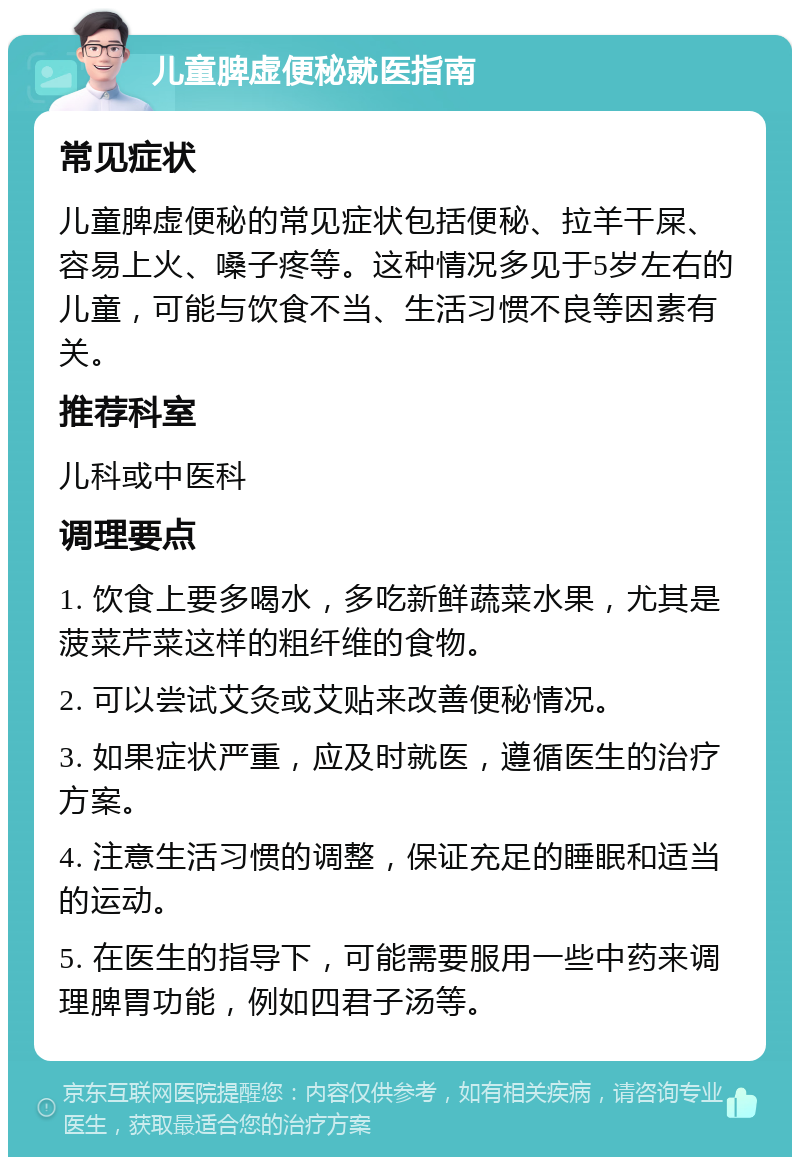 儿童脾虚便秘就医指南 常见症状 儿童脾虚便秘的常见症状包括便秘、拉羊干屎、容易上火、嗓子疼等。这种情况多见于5岁左右的儿童，可能与饮食不当、生活习惯不良等因素有关。 推荐科室 儿科或中医科 调理要点 1. 饮食上要多喝水，多吃新鲜蔬菜水果，尤其是菠菜芹菜这样的粗纤维的食物。 2. 可以尝试艾灸或艾贴来改善便秘情况。 3. 如果症状严重，应及时就医，遵循医生的治疗方案。 4. 注意生活习惯的调整，保证充足的睡眠和适当的运动。 5. 在医生的指导下，可能需要服用一些中药来调理脾胃功能，例如四君子汤等。