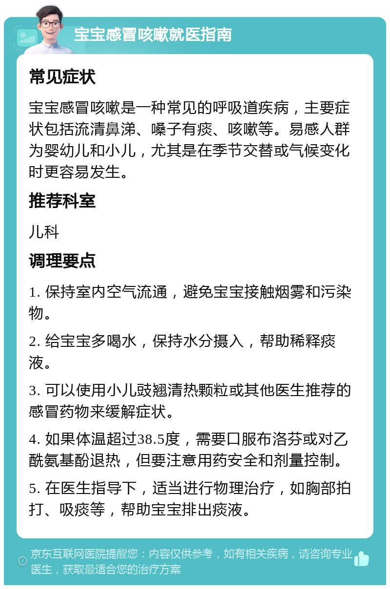 宝宝感冒咳嗽就医指南 常见症状 宝宝感冒咳嗽是一种常见的呼吸道疾病，主要症状包括流清鼻涕、嗓子有痰、咳嗽等。易感人群为婴幼儿和小儿，尤其是在季节交替或气候变化时更容易发生。 推荐科室 儿科 调理要点 1. 保持室内空气流通，避免宝宝接触烟雾和污染物。 2. 给宝宝多喝水，保持水分摄入，帮助稀释痰液。 3. 可以使用小儿豉翘清热颗粒或其他医生推荐的感冒药物来缓解症状。 4. 如果体温超过38.5度，需要口服布洛芬或对乙酰氨基酚退热，但要注意用药安全和剂量控制。 5. 在医生指导下，适当进行物理治疗，如胸部拍打、吸痰等，帮助宝宝排出痰液。