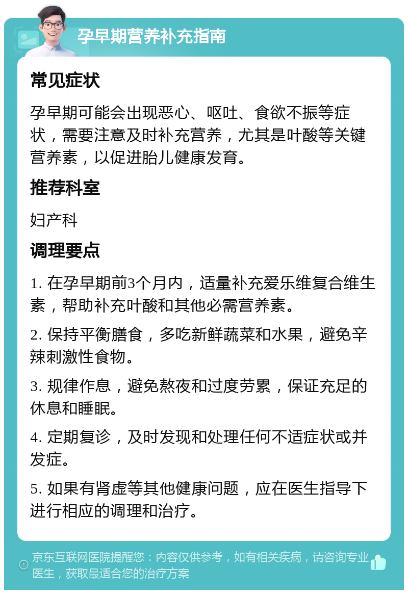 孕早期营养补充指南 常见症状 孕早期可能会出现恶心、呕吐、食欲不振等症状，需要注意及时补充营养，尤其是叶酸等关键营养素，以促进胎儿健康发育。 推荐科室 妇产科 调理要点 1. 在孕早期前3个月内，适量补充爱乐维复合维生素，帮助补充叶酸和其他必需营养素。 2. 保持平衡膳食，多吃新鲜蔬菜和水果，避免辛辣刺激性食物。 3. 规律作息，避免熬夜和过度劳累，保证充足的休息和睡眠。 4. 定期复诊，及时发现和处理任何不适症状或并发症。 5. 如果有肾虚等其他健康问题，应在医生指导下进行相应的调理和治疗。