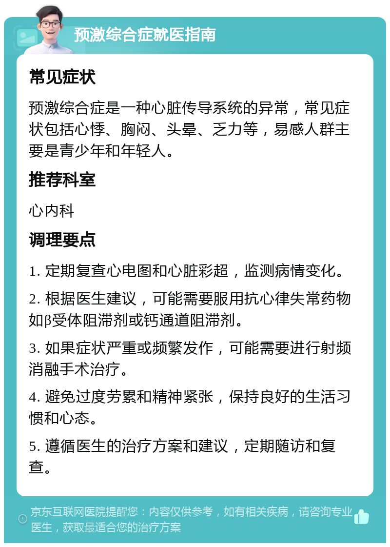 预激综合症就医指南 常见症状 预激综合症是一种心脏传导系统的异常，常见症状包括心悸、胸闷、头晕、乏力等，易感人群主要是青少年和年轻人。 推荐科室 心内科 调理要点 1. 定期复查心电图和心脏彩超，监测病情变化。 2. 根据医生建议，可能需要服用抗心律失常药物如β受体阻滞剂或钙通道阻滞剂。 3. 如果症状严重或频繁发作，可能需要进行射频消融手术治疗。 4. 避免过度劳累和精神紧张，保持良好的生活习惯和心态。 5. 遵循医生的治疗方案和建议，定期随访和复查。