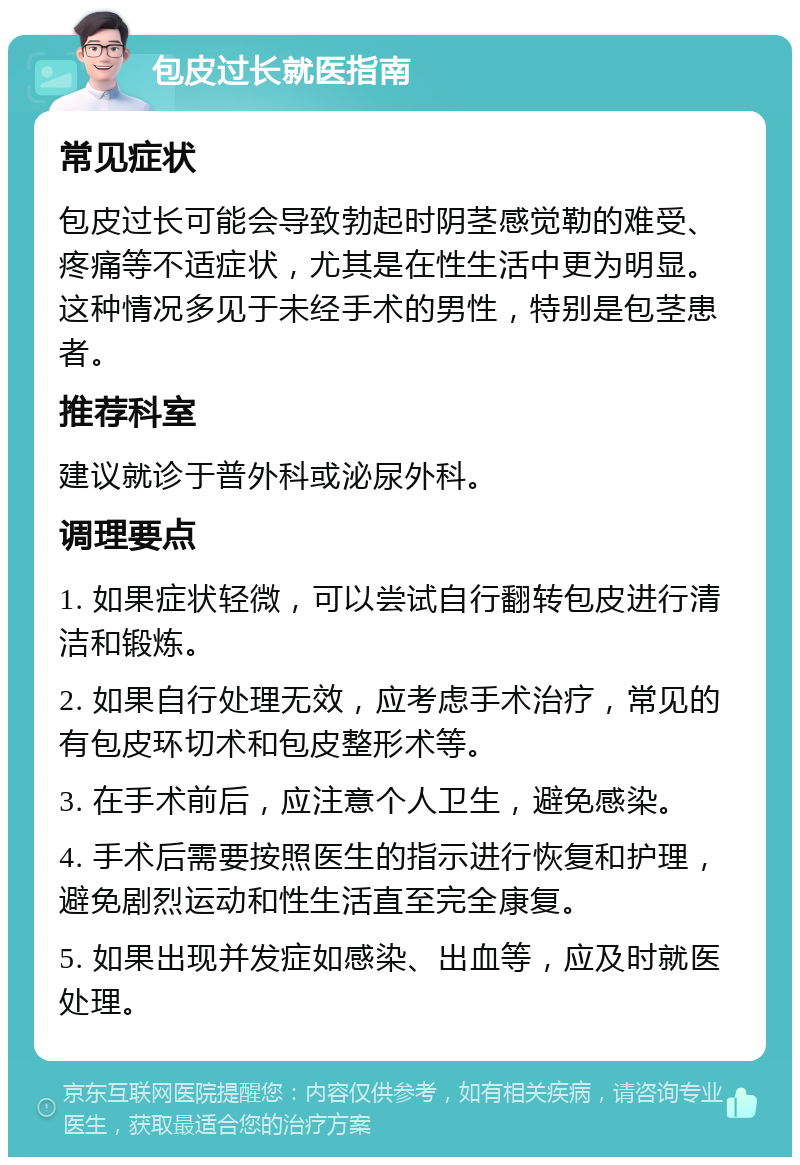 包皮过长就医指南 常见症状 包皮过长可能会导致勃起时阴茎感觉勒的难受、疼痛等不适症状，尤其是在性生活中更为明显。这种情况多见于未经手术的男性，特别是包茎患者。 推荐科室 建议就诊于普外科或泌尿外科。 调理要点 1. 如果症状轻微，可以尝试自行翻转包皮进行清洁和锻炼。 2. 如果自行处理无效，应考虑手术治疗，常见的有包皮环切术和包皮整形术等。 3. 在手术前后，应注意个人卫生，避免感染。 4. 手术后需要按照医生的指示进行恢复和护理，避免剧烈运动和性生活直至完全康复。 5. 如果出现并发症如感染、出血等，应及时就医处理。