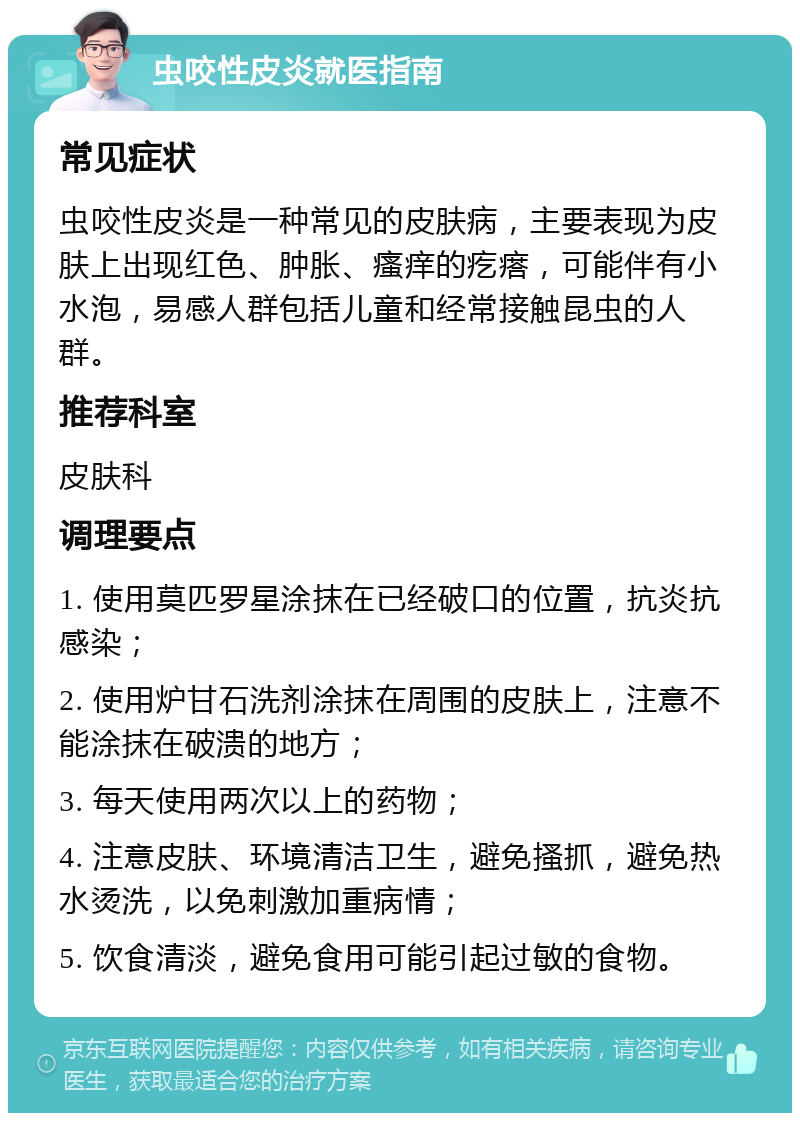 虫咬性皮炎就医指南 常见症状 虫咬性皮炎是一种常见的皮肤病，主要表现为皮肤上出现红色、肿胀、瘙痒的疙瘩，可能伴有小水泡，易感人群包括儿童和经常接触昆虫的人群。 推荐科室 皮肤科 调理要点 1. 使用莫匹罗星涂抹在已经破口的位置，抗炎抗感染； 2. 使用炉甘石洗剂涂抹在周围的皮肤上，注意不能涂抹在破溃的地方； 3. 每天使用两次以上的药物； 4. 注意皮肤、环境清洁卫生，避免搔抓，避免热水烫洗，以免刺激加重病情； 5. 饮食清淡，避免食用可能引起过敏的食物。